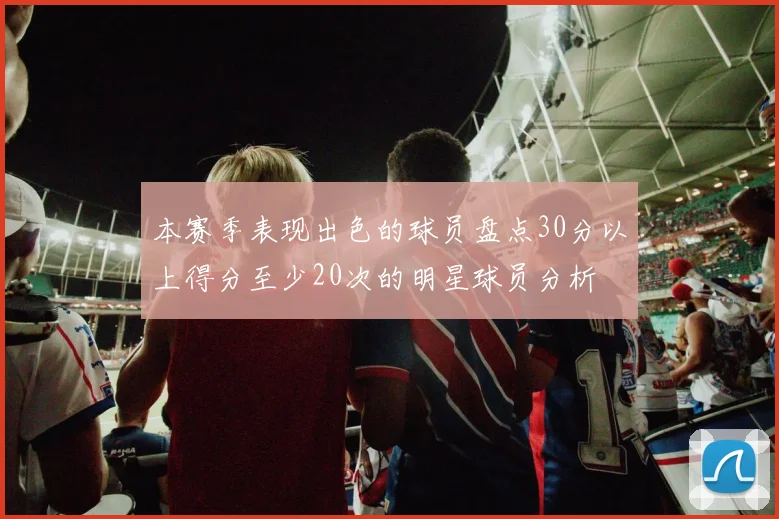 本赛季表现出色的球员盘点30分以上得分至少20次的明星球员分析