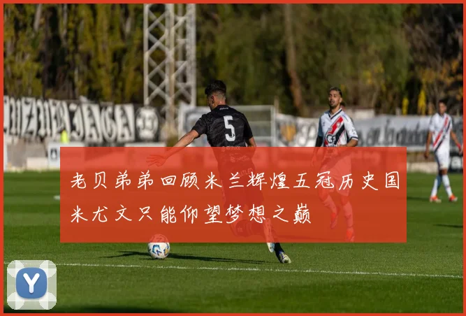 老贝弟弟回顾米兰辉煌五冠历史国米尤文只能仰望梦想之巅