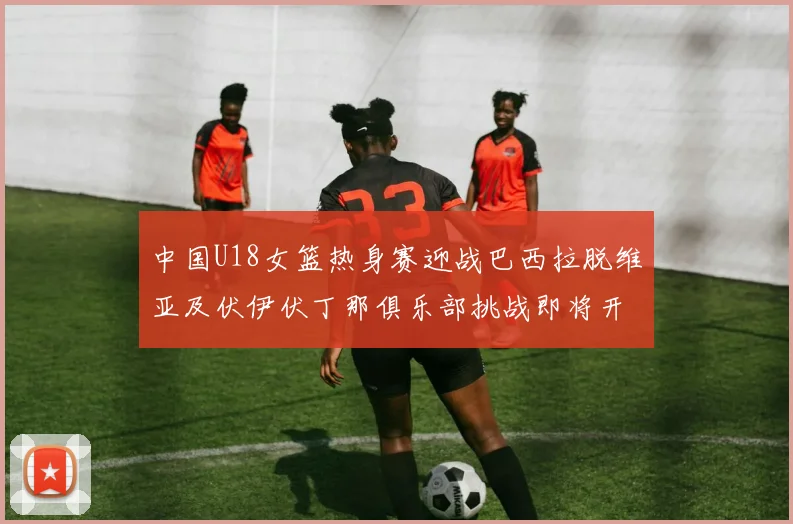 中国U18女篮热身赛迎战巴西拉脱维亚及伏伊伏丁那俱乐部挑战即将开启