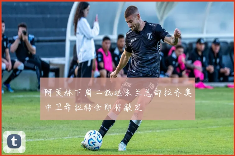 阿莫林下周二抵达米兰总部拉齐奥中卫希拉转会即将敲定