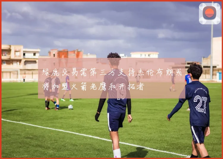 绿鹿交易需第三方支持杰伦布朗或将加盟火箭老鹰和开拓者