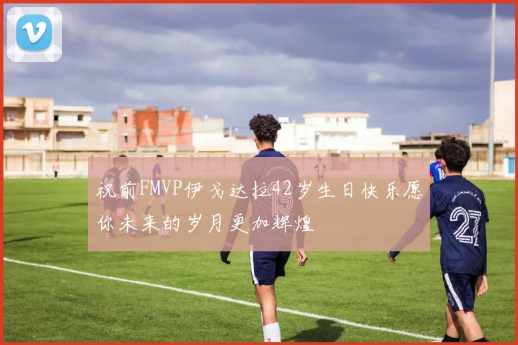 祝前FMVP伊戈达拉42岁生日快乐愿你未来的岁月更加辉煌