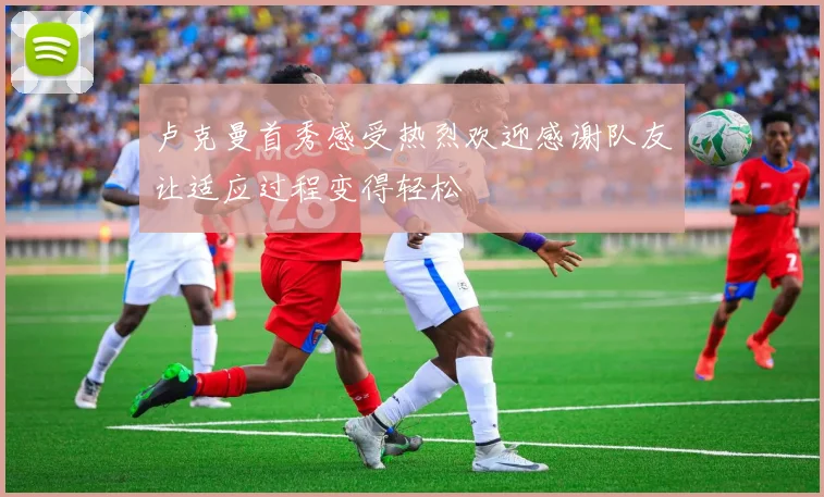 卢克曼首秀感受热烈欢迎感谢队友让适应过程变得轻松
