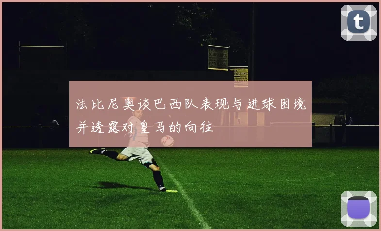 法比尼奥谈巴西队表现与进球困境并透露对皇马的向往
