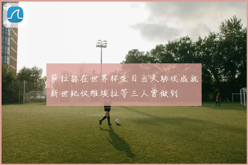 萨拉赫在世界杯生日当天助攻成就新世纪仅维埃拉等三人曾做到