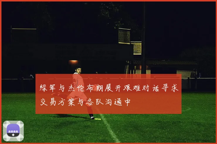绿军与杰伦布朗展开艰难对话寻求交易方案与各队沟通中
