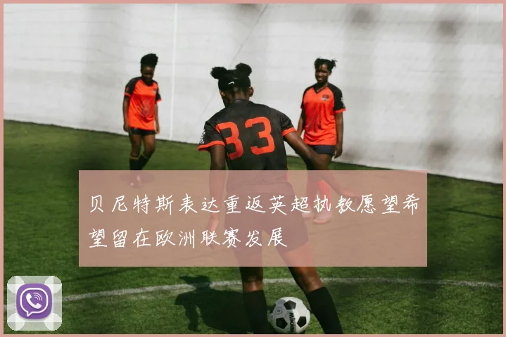 贝尼特斯表达重返英超执教愿望希望留在欧洲联赛发展