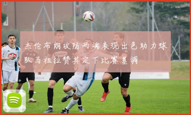 杰伦布朗攻防两端表现出色助力球队马祖拉赞其定下比赛基调