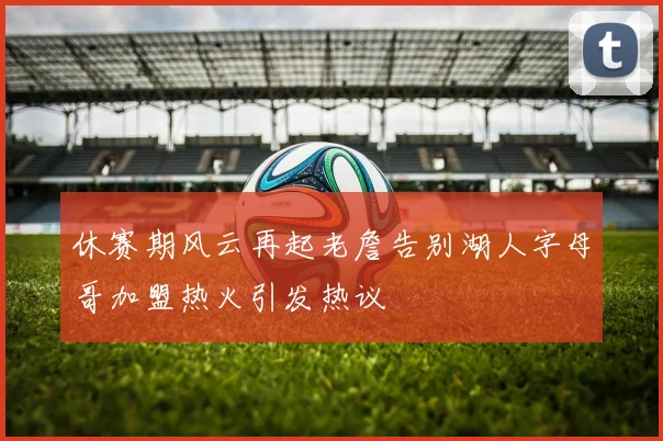 休赛期风云再起老詹告别湖人字母哥加盟热火引发热议