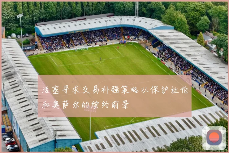 活塞寻求交易补强策略以保护杜伦和奥萨尔的续约前景