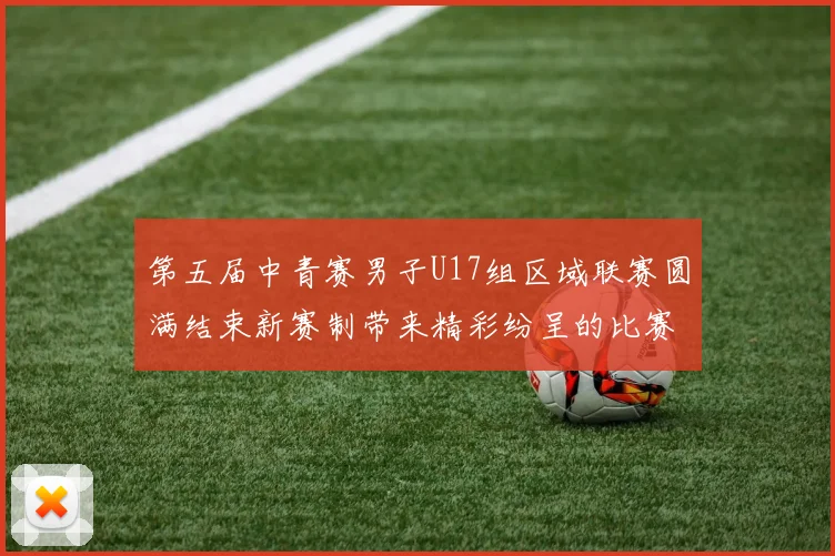 第五届中青赛男子U17组区域联赛圆满结束新赛制带来精彩纷呈的比赛体验